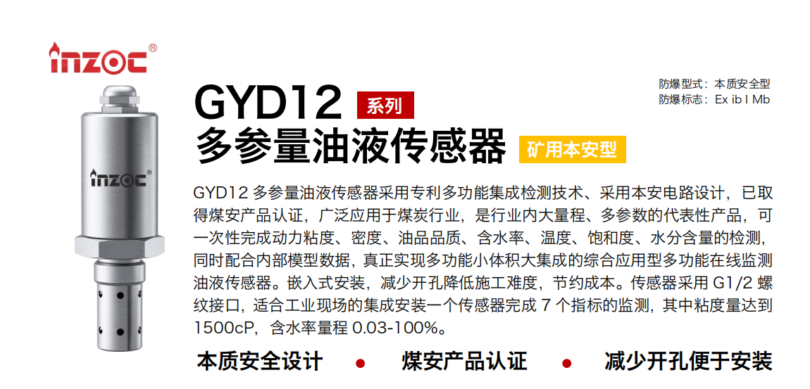 GYD12多參量油液傳感器采用專利多功能集成檢測技術、采用本安電路設計，已取得煤安產(chǎn)品認證，廣泛應用于煤炭行業(yè)，是行業(yè)內大量程、多參數(shù)的代表性產(chǎn)品，可一次性完成動力粘度、密度、油品品質、含水率、溫度、飽和度、水分含量的檢測，同時配合內部模型數(shù)據(jù)，真正實現(xiàn)多功能小體積大集成的綜合應用型多功能在線監(jiān)測油液傳感器。嵌入式安裝，減少開孔降低施工難度，節(jié)約成本。傳感器采用 G1/2 螺紋接口，適合工業(yè)現(xiàn)場的集成安裝一個傳感器完成 7 個指標的監(jiān)測，其中粘度量達到1500cP，含水率量程 0.03-100%。
行業(yè)：采煤機/掘進機/皮帶機/乳化液系統(tǒng)/破碎機/刮板機/減速機等
油品：液壓油/齒輪油/空壓機油/燃氣機油/水乙二醇抗燃液壓油等