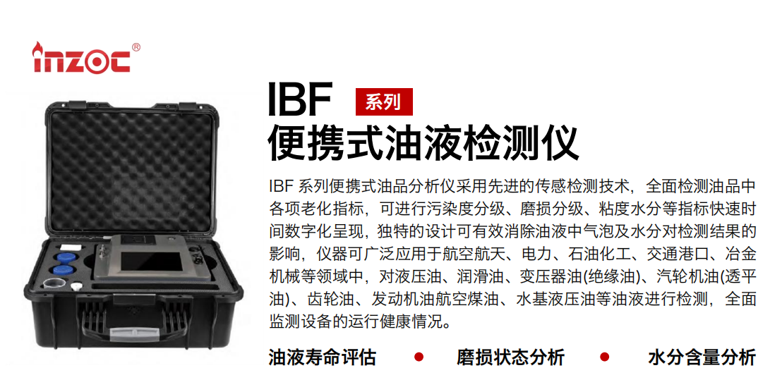 IBF系列便攜式油液檢測分析儀采用先進(jìn)的傳感檢測技術(shù)，全面檢測油品中各項老化指標(biāo)，可進(jìn)行污染度分級、磨損分級、粘度水分等指標(biāo)快速時間數(shù)字化呈現(xiàn)，獨特的設(shè)計可有效消除油液中氣泡及水分對檢測結(jié)果的影響，儀器可廣泛應(yīng)用于航空航天、電力、石油化工、交通港口、冶金機(jī)械等領(lǐng)域中，對液壓油、潤滑油、變壓器油(絕緣油)、汽輪機(jī)油(透平油)、齒輪油、發(fā)動機(jī)油航空煤油、水基液壓油等油液進(jìn)行檢測，全面監(jiān)測設(shè)備的運(yùn)行健康情況。
行業(yè)：鋼鐵、石化、盾構(gòu)、電力、風(fēng)電、大型設(shè)備、實驗室
油品：液壓油、透平油、柴機(jī)油、齒輪油、變壓器油