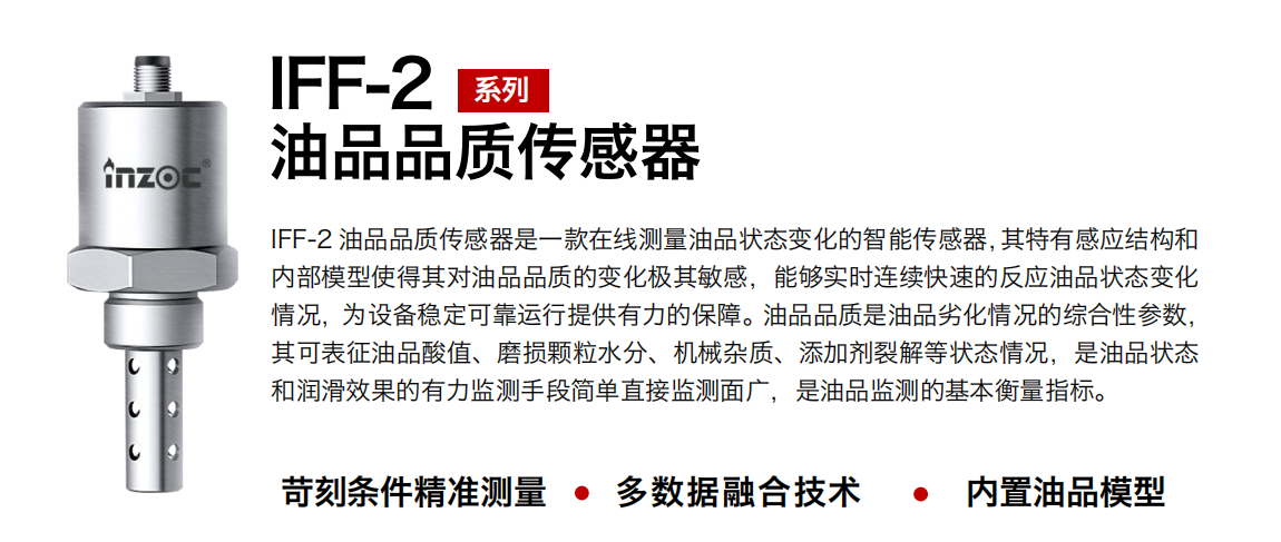 IFF-2油品品質傳感器是一款在線測量油品狀態變化的智能傳感器，其特有感應結構和內部模型使得其對油品品質的變化極其敏感，能夠實時連續快速的反應油品狀態變化情況，為設備穩定可靠運行提供有力的保障。油品品質是油品劣化情況的綜合性參數，其可表征油品酸值、磨損顆粒水分、機械雜質、添加劑裂解等狀態情況，是油品狀態和潤滑效果的有力監測手段簡單直接監測面廣，是油品監測的基本衡量指標。
行業：鋼鐵冶金/石油化工/能源電力/水泥建材/大型機械/煤炭采礦/地下挖掘等
油品：潤滑油/齒輪油/液壓油/透平油/渦輪機油等