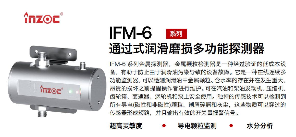 IFM-6系列過式潤(rùn)滑磨損多功能探測(cè)器，該金屬顆粒檢測(cè)器是一種經(jīng)過驗(yàn)證的低成本設(shè)備，有助于防止由于潤(rùn)滑油污染導(dǎo)致的設(shè)備故障。它是一種在線連續(xù)多功能監(jiān)測(cè)器，可以檢測(cè)潤(rùn)滑油中金屬顆粒、含水率的存在并在發(fā)生重大、昂貴的損壞之前提醒操作者進(jìn)行維護(hù)?？稍谄秃筒裼桶l(fā)動(dòng)機(jī)、壓縮機(jī)、齒輪箱、變速器、渦輪機(jī)和泵上安全使用。獨(dú)特的傳感技術(shù)可以檢測(cè)到所有導(dǎo)電(磁性和非磁性)顆粒、刨屑碎屑和灰塵，這些物質(zhì)可以穿過的傳感器形成短路，并且輸出有效的開關(guān)量報(bào)警信號(hào)。
行業(yè)：鋼鐵、石化、盾構(gòu)、電力、風(fēng)電、大型設(shè)備、船舶運(yùn)輸
油品：液壓油、透平油、柴機(jī)油、齒輪油、變壓器、壓縮機(jī)油