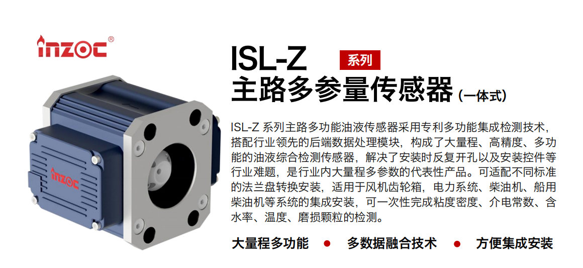 ISL-Z 系列主路多功能油液傳感器采用專利多功能集成檢測技術(shù)，搭配行業(yè)領(lǐng)先的后端數(shù)據(jù)處理模塊，構(gòu)成了大量程、高精度、多功能的油液綜合檢測傳感器，解決了安裝時反復(fù)開孔以及安裝控件等行業(yè)難題，是行業(yè)內(nèi)大量程多參數(shù)的代表性產(chǎn)品。可適配不同標(biāo)準(zhǔn)的法蘭盤轉(zhuǎn)換安裝，適用于風(fēng)機(jī)齒輪箱，電力系統(tǒng)、柴油機(jī)、船用柴油機(jī)等系統(tǒng)的集成安裝，可一次性完成粘度密度、介電常數(shù)、含水率、溫度、磨損顆粒的檢測。
                    應(yīng)用行業(yè)：鋼鐵、石化、盾構(gòu)、電力、風(fēng)電、大型設(shè)備、OEM 等
                    適用油品：齒輪油、液壓油、透平油、柴機(jī)油等