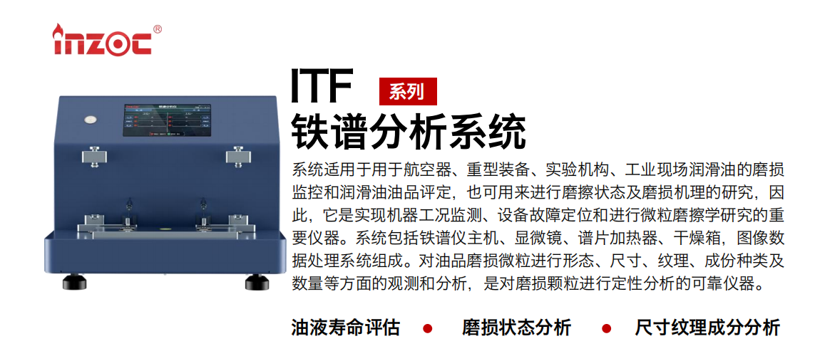 ITF油液鐵譜分析系統(tǒng)適用于用于航空器、重型裝備、實(shí)驗(yàn)機(jī)構(gòu)、工業(yè)現(xiàn)場潤滑油的磨損監(jiān)控和潤滑油油品評(píng)定，也可用來進(jìn)行磨擦狀態(tài)及磨損機(jī)理的研究，因此，它是實(shí)現(xiàn)機(jī)器工況監(jiān)測、設(shè)備故障定位和進(jìn)行微粒磨擦學(xué)研究的重要儀器。系統(tǒng)包括鐵譜儀主機(jī)、顯微鏡、譜片加熱器、干燥箱，圖像數(shù)據(jù)處理系統(tǒng)組成。對(duì)油品磨損微粒進(jìn)行形態(tài)、尺寸、紋理、成份種類及數(shù)量等方面的觀測和分析，是對(duì)磨損顆粒進(jìn)行定性分析的可靠儀器。
應(yīng)用領(lǐng)域：鋼鐵、石化、盾構(gòu)、電力、風(fēng)電、大型設(shè)備、實(shí)驗(yàn)室
適用油品：液壓油、透平油、柴機(jī)油、齒輪油、變壓器油
